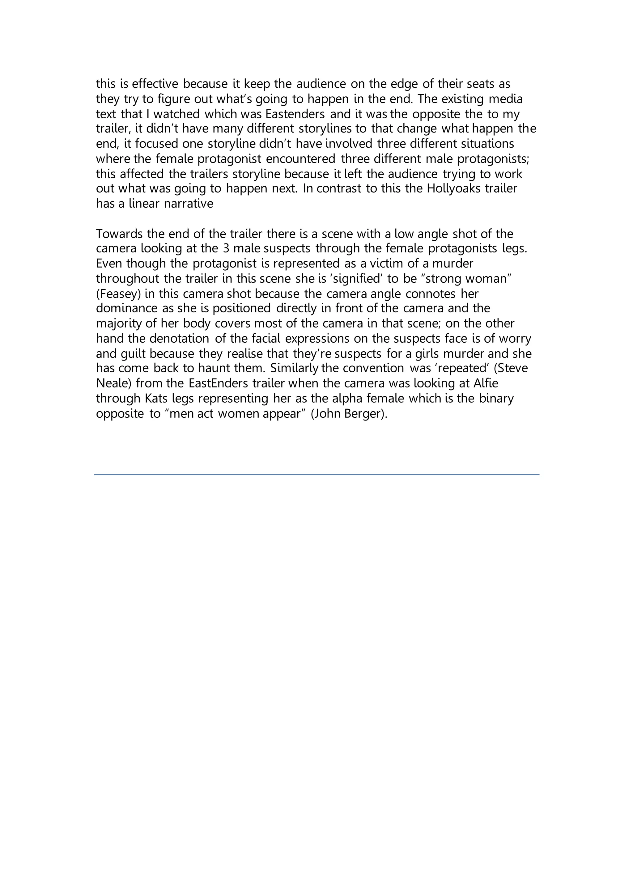 this is effective because it keep the audience on the edge of their seats as
they try to figure out what’s going to happen in the end. The existing media
text that I watched which was Eastenders and it was the opposite the to my
trailer, it didn’t have many different storylines to that change what happen the
end, it focused one storyline didn’t have involved three different situations
where the female protagonist encountered three different male protagonists;
this affected the trailers storyline because it left the audience trying to work
out what was going to happen next. In contrast to this the Hollyoaks trailer
has a linear narrative
Towards the end of the trailer there is a scene with a low angle shot of the
camera looking at the 3 male suspects through the female protagonists legs.
Even though the protagonist is represented as a victim of a murder
throughout the trailer in this scene she is ‘signified’ to be “strong woman”
(Feasey) in this camera shot because the camera angle connotes her
dominance as she is positioned directly in front of the camera and the
majority of her body covers most of the camera in that scene; on the other
hand the denotation of the facial expressions on the suspects face is of worry
and guilt because they realise that they’re suspects for a girls murder and she
has come back to haunt them. Similarly the convention was ‘repeated’ (Steve
Neale) from the EastEnders trailer when the camera was looking at Alfie
through Kats legs representing her as the alpha female which is the binary
opposite to “men act women appear” (John Berger).
 