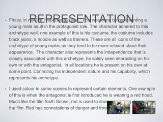 REPRESENTATION• Firstly, in my film I represented age. This was done by representing a
young male adult in the protagonist role. The character adhered to this
archetype well, one example of this is his costume, the costume includes
black jeans, a hoodie as well as trainers. These are all icons of the
archetype of young males as they tend to be more relaxed about their
appearance. The character also represents the independence that is
closely associated with this archetype, he solely seen interacting on his
own or with the antagonist, in all locations he is present on his own at
some point. Connoting his independent nature and his capability, which
represents his archetype.
• I used colour in some scenes to represent certain elements. One example
of this is when the antagonist is first introduced he is wearing a red hood.
Much like the film Sixth Sense, red is used to show up coming danger in
the film. Red has connotations of danger and threat.
 