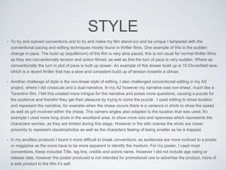 STYLE
• To try and subvert conventions and to try and make my film stand-out and be unique I tampered with the
conventional pacing and editing techniques mostly found in thriller films. One example of this is the sudden
change in pace. The build up (equilibrium) of the film is very slow paced, this is not usual for normal thriller films
as they are conventionally tension and action filmed, as well as this the turn of pace is very sudden. Where as
conventionally the turn in plot of pace is built up slower. An example of this slower build up is 10 Cloverfield lane,
which is a recent thriller that has a slow and consistent build up of tension towards a climax.
• Another challenge of style is the non-linear style of editing, I also challenged conventional editing in my AS
project, where I did crosscuts and a dual narrative. In my A2 however my narrative was non-linear, much like a
Tarantino film, I felt this created more intrigue for the narrative and poses more questions, causing a puzzle for
the audience and therefor they get their pleasure by trying to solve the puzzle. I used editing to show location
and represent the narrative, for example when the chase occurs there is a variance in shots to show the speed
as well as grit involved within the chase. The camera angles also adapted to the location that was used, fro
example I used more long shots in the woodland area, to show more size and openness which represents the
characters worries, as they are limited during this stage. However in the attic scenes the shots are closer
proximity to represent claustrophobia as well as the characters feeling of being smaller as he is trapped.
• In my ancillary products I found it more difficult to break conventions, as audiences are more inclined to a poster
or magazine as the icons have to be more apparent to identify the medium. For my poster, I used most
conventions, these included Title, tag line, credits and actors name. However I did not include age rating or
release date, however the poster produced is not intended for promotional use to advertise the product, more of
a side product to the film it’s self.
 