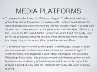 MEDIA PLATFORMS
• To present my film I used YouTube and blogger, YouTube allowed me to
present my film for free and on a massive scale. Furthermore it allowed for
ease of access and ability to share the film with anyone I could. YouTube also
allowed me to easily research existing Media texts which helped influence my
film. To edit my film I used Adobe Premier Pro, which I had previously used
for my AS previously, however this time I was able to use more skills and
learnt new things such as end titles, as well as volume effects.
• To present my poster and magazine page I used Blogger, blogger is again
easy to share with audiences and it easy to use and present images. To
create my poster and magazine I used Adobe Indesign as well as Adobe
Photoshop. Fortunately I had previously used both these programmes and
had a basic understanding of how these worked, however throughout the
process I picked up new skills that I had not previously had, such as colour
grading.
 