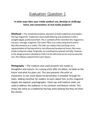 Evaluation Question 1
In what ways does your media product use, develop or challenge
forms and conventions of real media products?
Masthead – The masthead combines elements of both traditional and modern
hip hop magazines. Ittakes the classic bold lettering and combines it with a
straightedged, professionalfont. This is symbolic of the view that this magazineis
not your ‘average’ magazine. The name TRILL is an urban slang word used to
describesomeone as a realist. This tells our readers that we bring a true
representation of hip hop which is not influenced by external forces, like many
media companies today. Originally, my masthead was placed centrally, however
in the design process I decided to shift it to the left hand corner and increasethe
size. This follows a typical frontcover layout.
Photography – The medium shot used presents the model as
thoughtful and mature. As a young artist after his debut, he looks to the
future and what his plans are. This also presents the artist as
mysterious as not much about his personality is revealed through his
looks. Adding incentive for readers to learn about him, as this magazine
targets the explorer psychographic. Close ups and medium shots are
used to address the audience in my contents and feature article. This
shows the artist as a traditional hip hop artist looking like they are from
the streets.
 