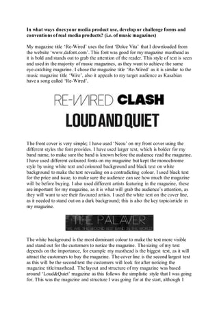 In what ways does your media product use, develop or challenge forms and
conventions of real media products? (i.e. of music magazines)
My magazine title ‘Re-Wired’ uses the font ‘Dolce Vita’ that I downloaded from
the website ‘www.dafont.com’. This font was good for my magazine masthead as
it is bold and stands out to grab the attention of the reader. This style of text is seen
and used in the majority of music magazines, as they want to achieve the same
eye-catching magazine. I chose the magazine title ‘Re-Wired’ as it is similar to the
music magazine title ‘Wire’, also it appeals to my target audience as Kasabian
have a song called ‘Re-Wired’.
The front cover is very simple; I have used ‘Neou’ on my front cover using the
different styles the font provides. I have used larger text, which is bolder for my
band name, to make sure the band is known before the audience read the magazine.
I have used different coloured fonts on my magazine but kept the monochrome
style by using white text and coloured background and black text on white
background to make the text revealing on a contradicting colour. I used black text
for the price and issue, to make sure the audience can see how much the magazine
will be before buying. I also used different artists featuring in the magazine, these
are important for my magazine, as it is what will grab the audience’s attention, as
they will want to see their favoured artists. I used the white text on the cover line,
as it needed to stand out on a dark background; this is also the key topic/article in
my magazine.
The white background is the most dominant colour to make the text more visible
and stand out for the customers to notice the magazine. The sizing of my text
depends on the importance, for example my masthead is the biggest text, as it will
attract the customers to buy the magazine. The cover line is the second largest text
as this will be the second text the customers will look for after noticing the
magazine title/masthead. The layout and structure of my magazine was based
around ‘Loud&Quiet’ magazine as this follows the simplistic style that I was going
for. This was the magazine and structure I was going for at the start, although I
 
