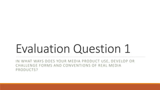 Evaluation Question 1
IN WHAT WAYS DOES YOUR MEDIA PRODUCT USE, DEVELOP OR
CHALLENGE FORMS AND CONVENTIONS OF REAL MEDIA
PRODUCTS?
 