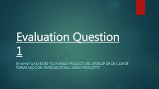 Evaluation Question
1
IN WHAT WAYS DOES YOUR MEDIA PRODUCT USE, DEVELOP OR CHALLENGE
FORMS AND CONVENTIONS OF REAL MEDIA PRODUCTS?
 