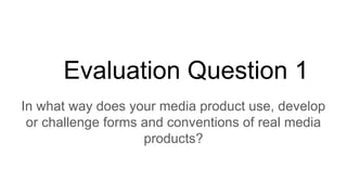 Evaluation Question 1
In what way does your media product use, develop
or challenge forms and conventions of real media
products?
 