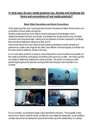In what ways do your media products use, develop and challenge the
forms and conventions of real media products?
Music Video Conventions and Genre Conventions:
At the beginning ofthe year I was taughtaboutAndrewGoodwin and Steve Archer’s forms and
conventions of music videos and genres.
Goodwin wrote abouthowmusic videos should include genre characteristics,have a
relationship between the lyrics and visuals, and between the visuals and the song,howthere
should be a recurring visual style, reference to the treatment of women (voyeurism), and finally
there should be intertextual reference to films and TV.
Archerwrote about howmusic videos should include synaesthesia,include narrative and
performance,create a star image for the artist, have effective technical aspects,and finally how
the video needs to relate the visuals to the song.
In ourmusic video we tried to include as manyof these forms and conventions as possible,but
first made sure that they were typical conventions of the genre of ourartist. We made sure that
we created a relationship between the visuals and lyrics. We did this by having our artist
performing throughoutthe video (lip syncing)whilst also being the main characterin our
narrative.
Forour narrative, we decided to create a story that linked to the lyrics. The song tells a story
abouthowhe “wasn’t made for loving” and that his mum called him destructive, so we created a
narrative abouthow he’s always the cause for the break-ups ofhis relationships,or is always
 