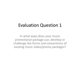 Evaluation Question 1
In what ways does your music
promotional package use, develop or
challenge the forms and conventions of
existing music video/promo packages?
 