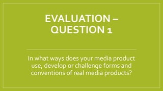 EVALUATION –
QUESTION 1
In what ways does your media product
use, develop or challenge forms and
conventions of real media products?
 