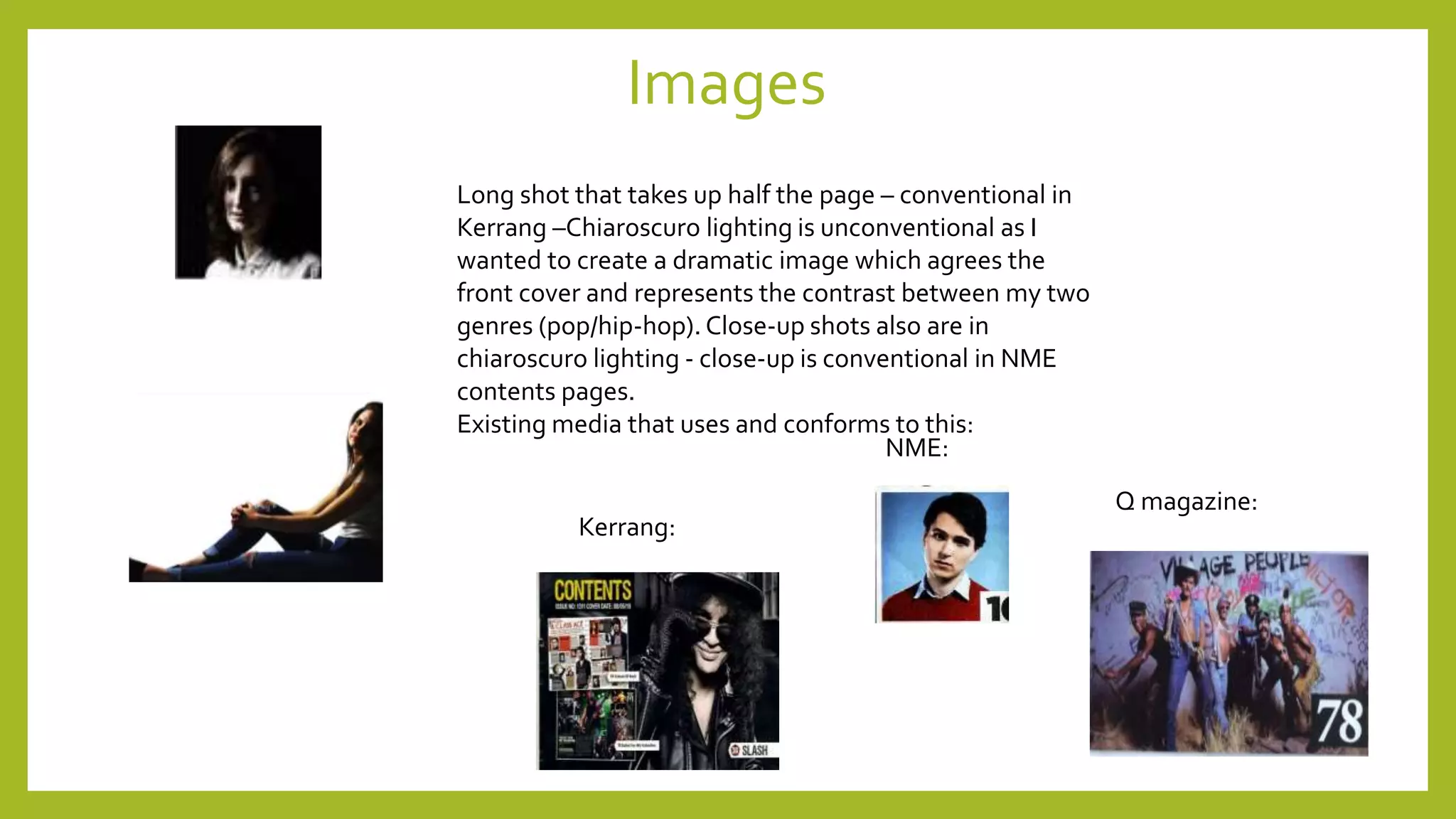Images
Long shot that takes up half the page – conventional in
Kerrang –Chiaroscuro lighting is unconventional as I
wanted to create a dramatic image which agrees the
front cover and represents the contrast between my two
genres (pop/hip-hop). Close-up shots also are in
chiaroscuro lighting - close-up is conventional in NME
contents pages.
Existing media that uses and conforms to this:
Kerrang:
NME:
Q magazine:
 