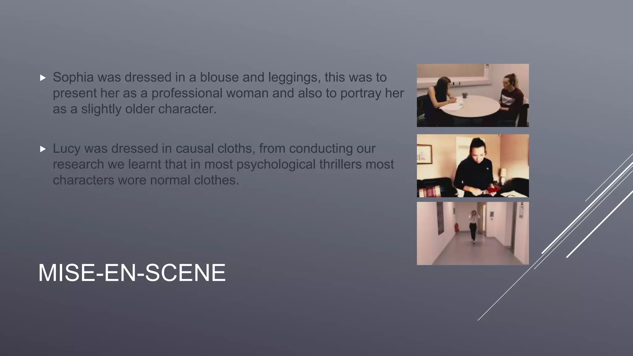 MISE-EN-SCENE
 Sophia was dressed in a blouse and leggings, this was to
present her as a professional woman and also to portray her
as a slightly older character.
 Lucy was dressed in causal cloths, from conducting our
research we learnt that in most psychological thrillers most
characters wore normal clothes.
 