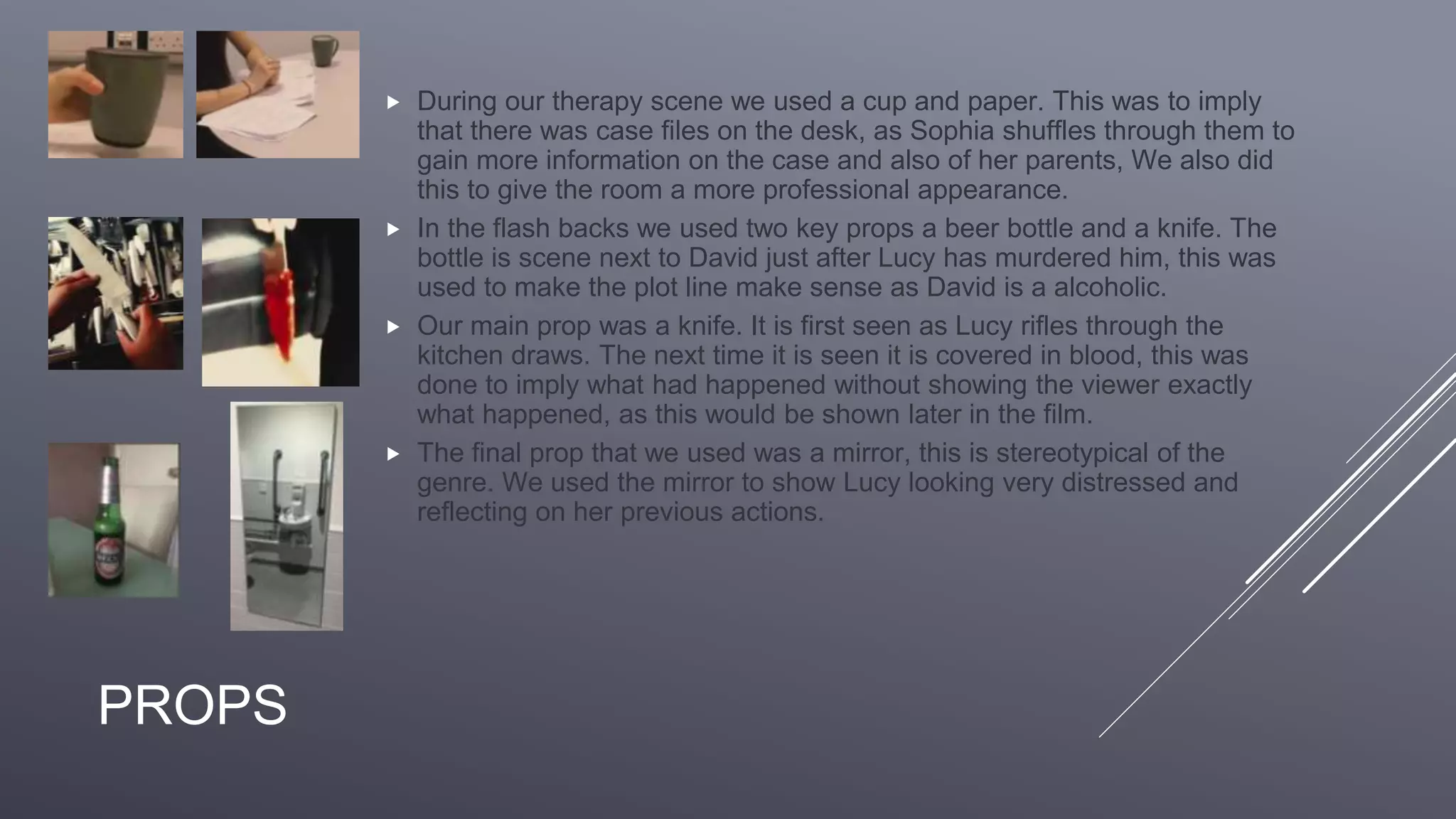PROPS
 During our therapy scene we used a cup and paper. This was to imply
that there was case files on the desk, as Sophia shuffles through them to
gain more information on the case and also of her parents, We also did
this to give the room a more professional appearance.
 In the flash backs we used two key props a beer bottle and a knife. The
bottle is scene next to David just after Lucy has murdered him, this was
used to make the plot line make sense as David is a alcoholic.
 Our main prop was a knife. It is first seen as Lucy rifles through the
kitchen draws. The next time it is seen it is covered in blood, this was
done to imply what had happened without showing the viewer exactly
what happened, as this would be shown later in the film.
 The final prop that we used was a mirror, this is stereotypical of the
genre. We used the mirror to show Lucy looking very distressed and
reflecting on her previous actions.
 