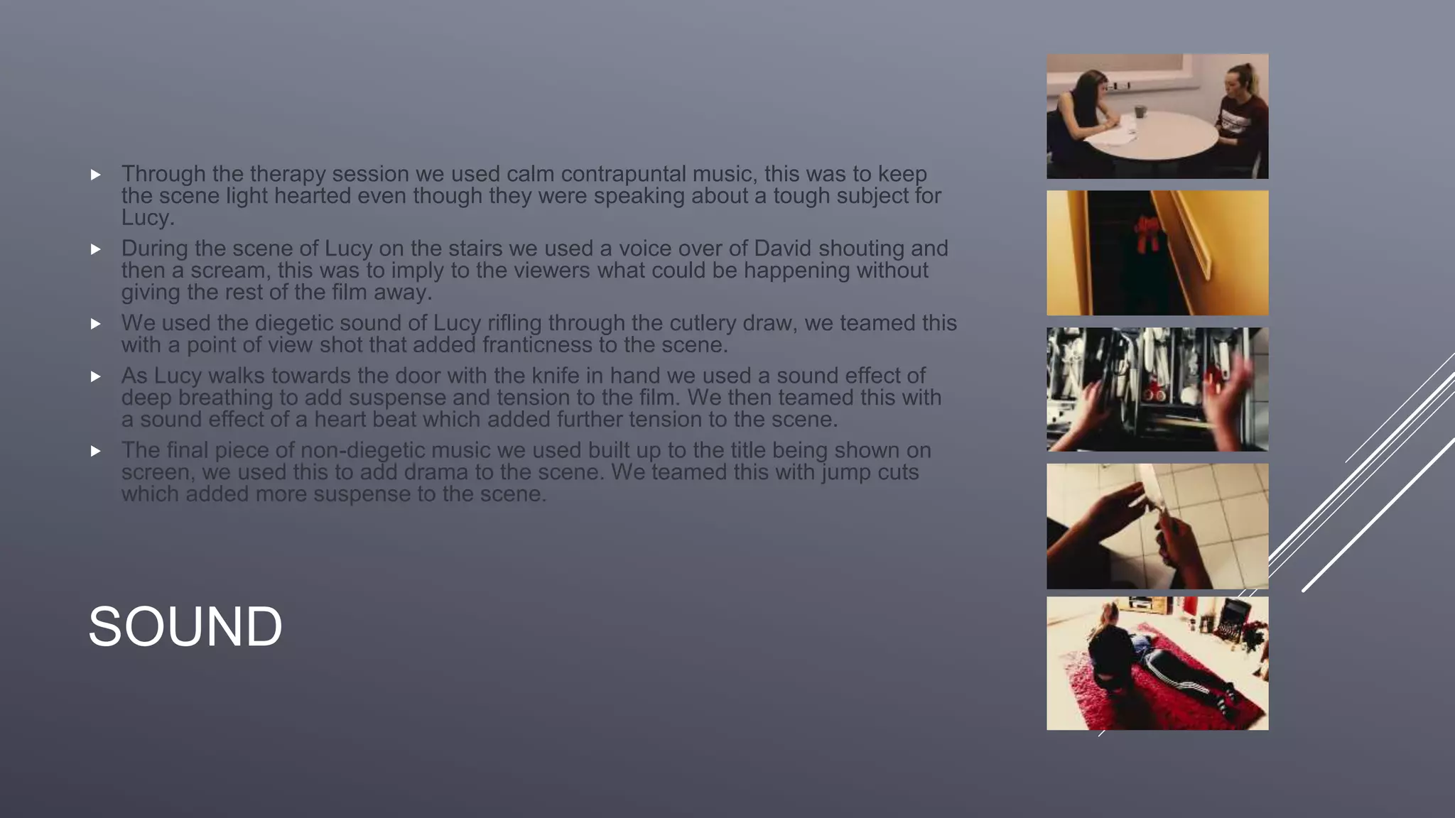 SOUND
 Through the therapy session we used calm contrapuntal music, this was to keep
the scene light hearted even though they were speaking about a tough subject for
Lucy.
 During the scene of Lucy on the stairs we used a voice over of David shouting and
then a scream, this was to imply to the viewers what could be happening without
giving the rest of the film away.
 We used the diegetic sound of Lucy rifling through the cutlery draw, we teamed this
with a point of view shot that added franticness to the scene.
 As Lucy walks towards the door with the knife in hand we used a sound effect of
deep breathing to add suspense and tension to the film. We then teamed this with
a sound effect of a heart beat which added further tension to the scene.
 The final piece of non-diegetic music we used built up to the title being shown on
screen, we used this to add drama to the scene. We teamed this with jump cuts
which added more suspense to the scene.
 