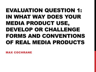 EVALUATION QUESTION 1:
IN WHAT WAY DOES YOUR
MEDIA PRODUCT USE,
DEVELOP OR CHALLENGE
FORMS AND CONVENTIONS
OF REAL MEDIA PRODUCTS
MAX COCHRANE
 