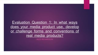 Evaluation Question 1: In what ways
does your media product use, develop
or challenge forms and conventions of
real media products?
ALICE RICHARDSON
 