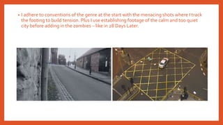 • I adhere to conventions of the genre at the start with the menacing shots where I track
the footing to build tension. Plus I use establishing footage of the calm and too quiet
city before adding in the zombies – like in 28 Days Later.
 