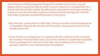 Up to the point of the protagonist firing at the zombie and survivor, it would
appear that he is going to help the other survivor however it is revealed that he is
friends with the zombie instead. By adhering to conventions and tropes initially, it
comes as more of a dramatic surprise to discover that the protagonist is friends
with what is typically considered the enemy in the genre.
• My character is presented in a dark light, having a complex moral compass as he
is empathetic towards the zombies yet his actions raise questions over how he
decides who to kill.
• Given that he is a protagonist, it is important for the audience to like or at least
be invested in the character’s story. Due to this I believe it is perfectly acceptable
that my protagonist is more of an anti-hero, the complexity of his choices
perhaps make him more interesting for the audience.
 