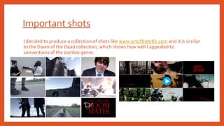Important shots
I decided to produce a collection of shots like www.artofthetitle.com and it is similar
to the Dawn of the Dead collection, which shows how well I appealed to
conventions of the zombie genre.
 