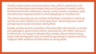 Zombie culture seems to be everywhere now, while it used to be a sub-
genre that developed some tropes that are still present in today’s media;
zombies tend to be in television, movies, comics, books, on posters, apps
and some even organise events in which people go on ‘zombie runs’.
The movies typically just use zombies to facilitate a situation in which we
see the survivors interact on a more open level – becoming more violent
perhaps due to social restrictions being lifted.
Equally zombies tend to symbolise a fear that either the director or society
has: pathogens, government control, consumerism, the ‘other’ and so on.
Furthermore, my research indicates that zombie culture tends to have a
larger male demographic and, as noted by age ratings on games and films,
target an older audience of either teens or young adults.
 