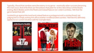 Typically, I found that zombies were the enemy in my genre – eventually other survivors becoming
the main issue.And while there are films/shows that poke fun at this idea (Shaun of the Dead’s
ending,Warm Bodies and In the Flesh) and instead feature non-violent zombies, I felt that the
genre lacked that still.
I wished to go against the trend and instead feature a protagonist with a zombie friend, not
judging him or simply writing him off as another mindless/violent zombie. I feel like this definitely
applies to our current situation with for example Islam.
 