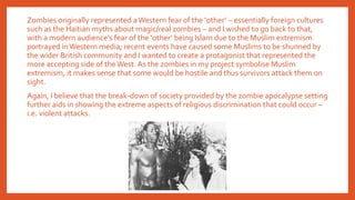 Zombies originally represented aWestern fear of the ‘other’ – essentially foreign cultures
such as the Haitian myths about magic/real zombies – and I wished to go back to that,
with a modern audience’s fear of the ‘other’ being Islam due to the Muslim extremism
portrayed in Western media; recent events have caused some Muslims to be shunned by
the wider British community and I wanted to create a protagonist that represented the
more accepting side of the West. As the zombies in my project symbolise Muslim
extremism, it makes sense that some would be hostile and thus survivors attack them on
sight.
Again, I believe that the break-down of society provided by the zombie apocalypse setting
further aids in showing the extreme aspects of religious discrimination that could occur –
i.e. violent attacks.
 
