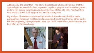 Additionally, the actor that I had at my disposal was white and I believe that the
age and gender would also best represent my demographic – with zombie games
and movies mainly targeting an audience between fifteen to their mid-twenties,
containing content such as guns and a male protagonist.
My analysis of zombie movie openings also indicates the use of white, male
protagonists (Shaun of the Dead and Zombieland) and this is true for other works:
the Walking Dead, 28 Days/Weeks Later, Evil Dead, In the Flesh, Warm Bodies, the
Last Man on Earth and more.
 