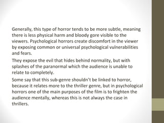 Generally, this type of horror tends to be more subtle, meaning
there is less physical harm and bloody gore visible to the
viewers. Psychological horrors create discomfort in the viewer
by exposing common or universal psychological vulnerabilities
and fears.
They expose the evil that hides behind normality, but with
splashes of the paranormal which the audience is unable to
relate to completely.
Some say that this sub-genre shouldn’t be linked to horror,
because it relates more to the thriller genre, but in psychological
horrors one of the main purposes of the film is to frighten the
audience mentally, whereas this is not always the case in
thrillers.
 