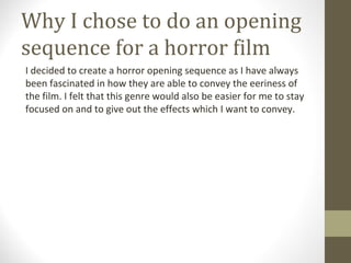 Why I chose to do an opening
sequence for a horror film
I decided to create a horror opening sequence as I have always
been fascinated in how they are able to convey the eeriness of
the film. I felt that this genre would also be easier for me to stay
focused on and to give out the effects which I want to convey.
 
