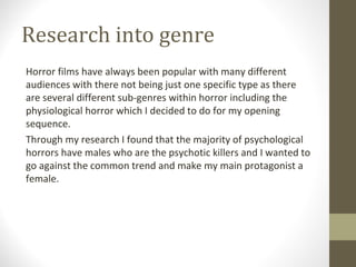 Research into genre
Horror films have always been popular with many different
audiences with there not being just one specific type as there
are several different sub-genres within horror including the
physiological horror which I decided to do for my opening
sequence.
Through my research I found that the majority of psychological
horrors have males who are the psychotic killers and I wanted to
go against the common trend and make my main protagonist a
female.
 
