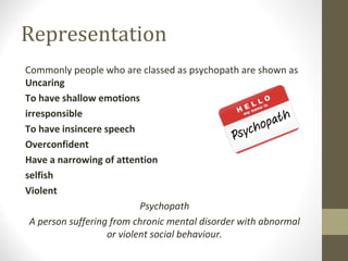 Representation
Commonly people who are classed as psychopath are shown as
Uncaring
To have shallow emotions
irresponsible
To have insincere speech
Overconfident
Have a narrowing of attention
selfish
Violent
Psychopath
A person suffering from chronic mental disorder with abnormal
or violent social behaviour.
 