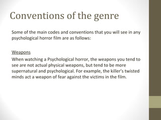 Conventions of the genre
Some of the main codes and conventions that you will see in any
psychological horror film are as follows:
Weapons
When watching a Psychological horror, the weapons you tend to
see are not actual physical weapons, but tend to be more
supernatural and psychological. For example, the killer’s twisted
minds act a weapon of fear against the victims in the film.
 
