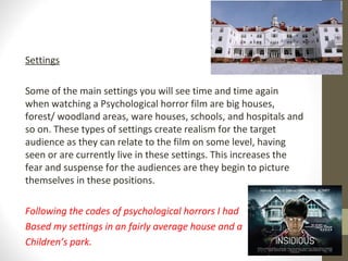 Settings
Some of the main settings you will see time and time again
when watching a Psychological horror film are big houses,
forest/ woodland areas, ware houses, schools, and hospitals and
so on. These types of settings create realism for the target
audience as they can relate to the film on some level, having
seen or are currently live in these settings. This increases the
fear and suspense for the audiences are they begin to picture
themselves in these positions.
Following the codes of psychological horrors I had
Based my settings in an fairly average house and a
Children’s park.
 