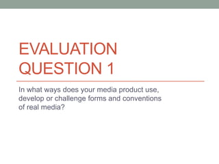 EVALUATION
QUESTION 1
In what ways does your media product use,
develop or challenge forms and conventions
of real media?
 