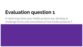 Evaluation question 1
In what ways does your media product use, develop or
challenge forms and conventions of real media products ?
 