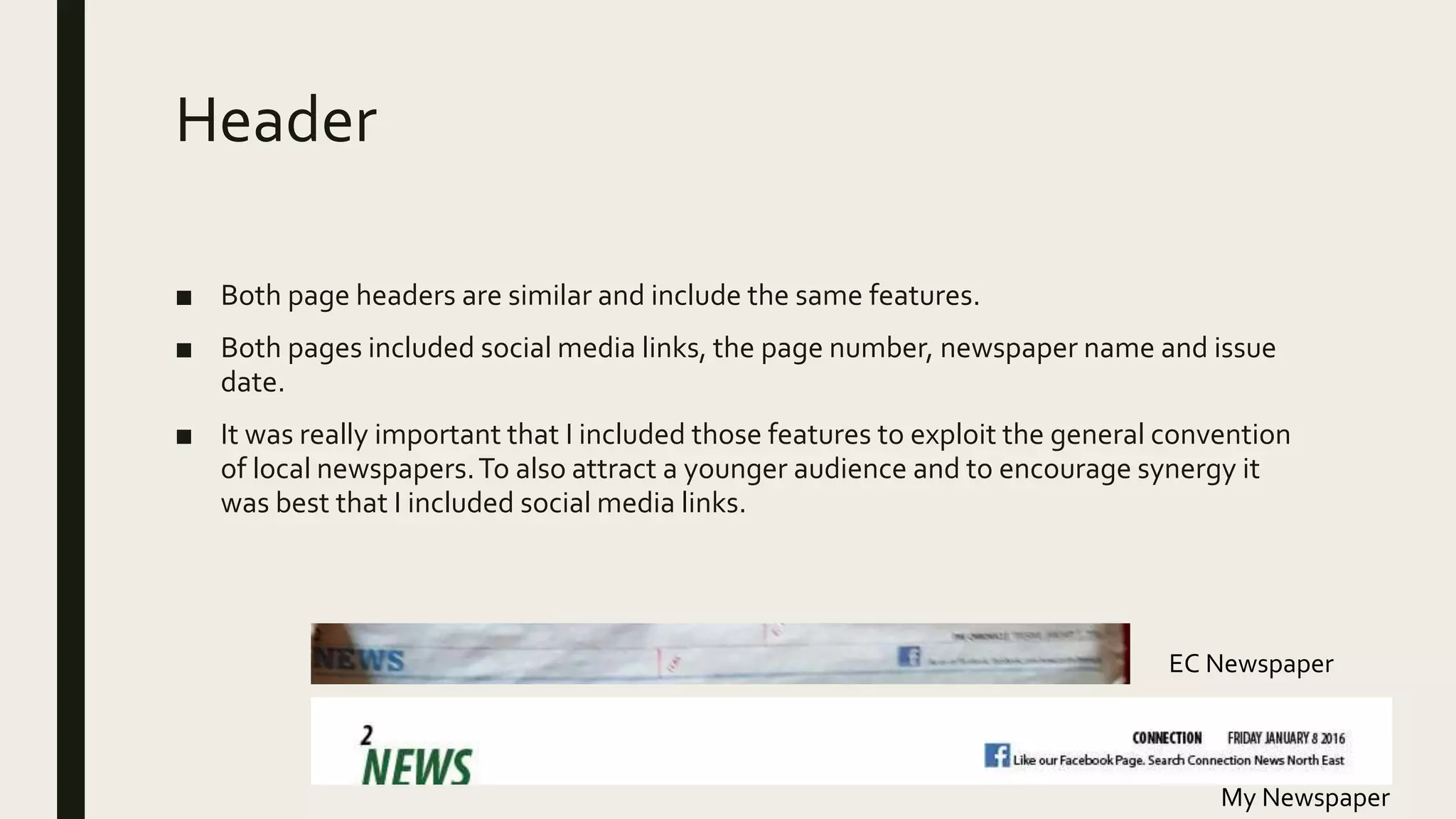 Header
■ Both page headers are similar and include the same features.
■ Both pages included social media links, the page number, newspaper name and issue
date.
■ It was really important that I included those features to exploit the general convention
of local newspapers.To also attract a younger audience and to encourage synergy it
was best that I included social media links.
My Newspaper
EC Newspaper
 