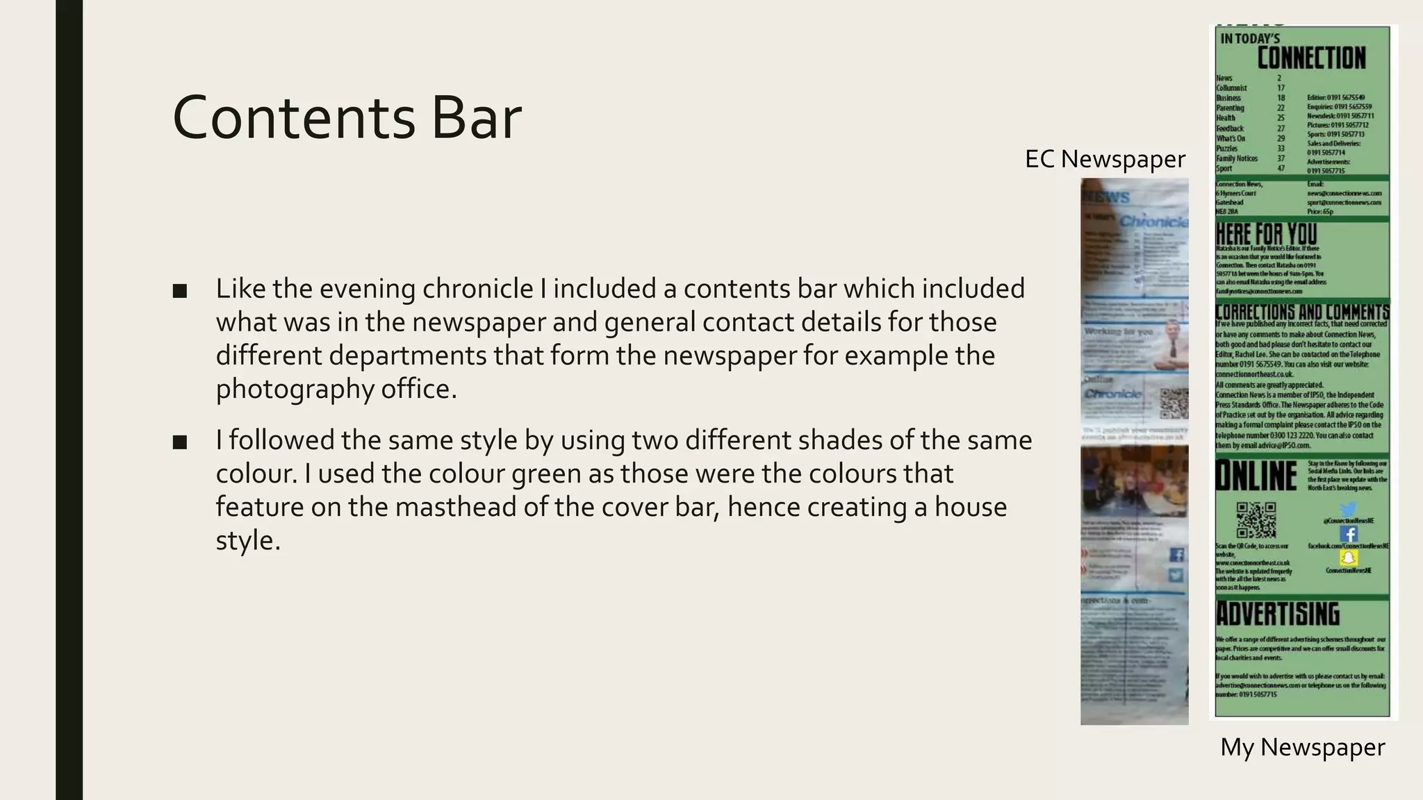 Contents Bar
■ Like the evening chronicle I included a contents bar which included
what was in the newspaper and general contact details for those
different departments that form the newspaper for example the
photography office.
■ I followed the same style by using two different shades of the same
colour. I used the colour green as those were the colours that
feature on the masthead of the cover bar, hence creating a house
style.
My Newspaper
EC Newspaper
 