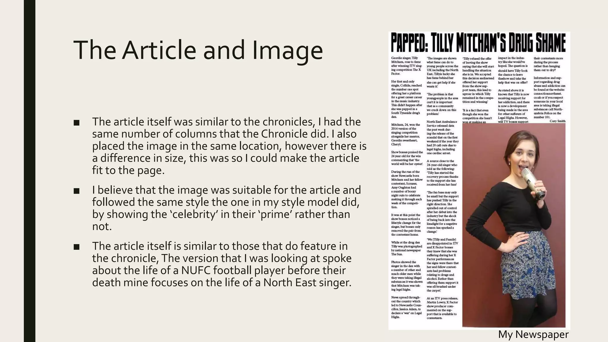 The Article and Image
■ The article itself was similar to the chronicles, I had the
same number of columns that the Chronicle did. I also
placed the image in the same location, however there is
a difference in size, this was so I could make the article
fit to the page.
■ I believe that the image was suitable for the article and
followed the same style the one in my style model did,
by showing the ‘celebrity’ in their ‘prime’ rather than
not.
■ The article itself is similar to those that do feature in
the chronicle,The version that I was looking at spoke
about the life of a NUFC football player before their
death mine focuses on the life of a North East singer.
My Newspaper
 