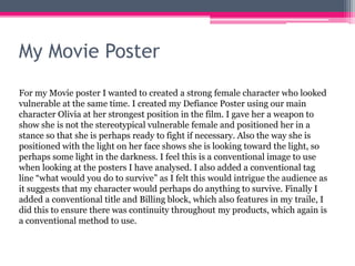 My Movie Poster
For my Movie poster I wanted to created a strong female character who looked
vulnerable at the same time. I created my Defiance Poster using our main
character Olivia at her strongest position in the film. I gave her a weapon to
show she is not the stereotypical vulnerable female and positioned her in a
stance so that she is perhaps ready to fight if necessary. Also the way she is
positioned with the light on her face shows she is looking toward the light, so
perhaps some light in the darkness. I feel this is a conventional image to use
when looking at the posters I have analysed. I also added a conventional tag
line “what would you do to survive” as I felt this would intrigue the audience as
it suggests that my character would perhaps do anything to survive. Finally I
added a conventional title and Billing block, which also features in my traile, I
did this to ensure there was continuity throughout my products, which again is
a conventional method to use.
 