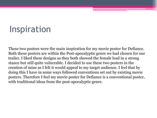 Inspiration
These two posters were the main inspiration for my movie poster for Defiance.
Both these posters are within the Post-apocalyptic genre we had chosen for our
trailer. I liked these designs as they both showed the female lead in a strong
stance but still quite vulnerable. I decided to use these two posters in the
creation of mine as I felt it would appeal to my target audience. I feel that by
doing this I have in some ways followed conventions set out by existing movie
posters. Therefore I feel my movie poster for Defiance is a conventional poster,
with traditional ideas from the post-apocalyptic genre.
 