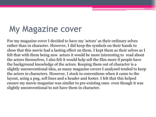 My Magazine cover
For my magazine cover I decided to have my ‘actors’ as their ordinary selves
rather than in character. However, I did keep the symbols on their hands to
show that this movie had a lasting effect on them. I kept them as their selves as I
felt that with them being new actors it would be more interesting to read about
the actors themselves, I also felt it would help sell the film more if people have
the background knowledge of the actors. Keeping them out of character is a
slightly unconventional idea, as many magazine covers I analysed tended to keep
the actors in characters. However, I stuck to conventions when it came to the
layout, using a pug, sell lines and a header and footer. I felt that this helped
ensure my movie magazine was similar to pre-existing ones even though it was
slightly unconventional to not have them in character.
 