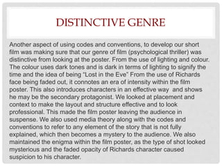 DISTINCTIVE GENRE
Another aspect of using codes and conventions, to develop our short
film was making sure that our genre of film (psychological thriller) was
distinctive from looking at the poster. From the use of lighting and colour.
The colour uses dark tones and is dark in terms of lighting to signify the
time and the idea of being “Lost in the Eve” From the use of Richards
face being faded out, it connotes an era of intensity within the film
poster. This also introduces characters in an effective way and shows
he may be the secondary protagonist. We looked at placement and
context to make the layout and structure effective and to look
professional. This made the film poster leaving the audience in
suspense. We also used media theory along with the codes and
conventions to refer to any element of the story that is not fully
explained, which then becomes a mystery to the audience. We also
maintained the enigma within the film poster, as the type of shot looked
mysterious and the faded opacity of Richards character caused
suspicion to his character.
 