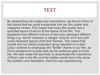 TEXT
By researching into codes and conventions, we found a form of
text layout that we could incorporate Into our film poster and
magazine review. This meant that every film poster had a
specified layout of text to fit the theme of the film. This
explained how different colours of text may represent different
things e.g. red for romance or danger, blue for sci-fi and pink
could represent typical chick flick themes. This meant that
myself and my media production group decided on a dark
colour scheme to emphasize the “thriller” theme to our film, as
Eve’s background is quite dark as the audience gets to know
her. We also made the text bold, to accentuate the importance
of Eve’s role in the film and the hidden words lost in the show
the isolation and desolation, that Eve was experiencing.
 