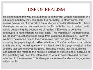 USE OF REALISM
Realism means the way the audience is to interpret what is happening in a
situations and how they can apply it to normality. In other words, this
means how much of a narrative the audience would find believable. I have
developed codes and conventions in the film with the use of realism, as it
would be pushing the boundaries of realism if Eve was to be at the
graveyard to hand Richard his coat back. This would push the boundaries,
as too many questions would spiral from audience speculation. However,
we have developed this as the coat moves from one place to the other,
showing the psychological thriller side to our film. Our audience can relate
to this and may not ask questions, as they know it is a psychological thriller
and the last scene proves its genre. This also means that the audience
can accept and relate to the narrative instead of questioning it, because at
this point they will have lost interest as to what is believable and become
attached to the narrative. This also gives a sense of audience engagement
within the film.
 