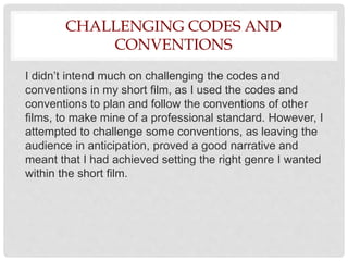 CHALLENGING CODES AND
CONVENTIONS
I didn’t intend much on challenging the codes and
conventions in my short film, as I used the codes and
conventions to plan and follow the conventions of other
films, to make mine of a professional standard. However, I
attempted to challenge some conventions, as leaving the
audience in anticipation, proved a good narrative and
meant that I had achieved setting the right genre I wanted
within the short film.
 