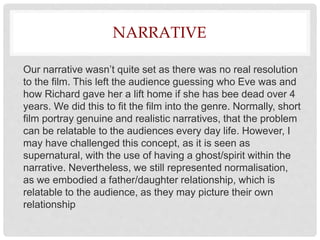 NARRATIVE
Our narrative wasn’t quite set as there was no real resolution
to the film. This left the audience guessing who Eve was and
how Richard gave her a lift home if she has bee dead over 4
years. We did this to fit the film into the genre. Normally, short
film portray genuine and realistic narratives, that the problem
can be relatable to the audiences every day life. However, I
may have challenged this concept, as it is seen as
supernatural, with the use of having a ghost/spirit within the
narrative. Nevertheless, we still represented normalisation,
as we embodied a father/daughter relationship, which is
relatable to the audience, as they may picture their own
relationship
 