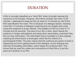 DURATION
A film is normally classified as a “short film” when its length reaches the
maximum of 30 minutes. However, short films normally vary from 10-25
minutes. I attempted to keep the film as close to 10 minutes as, this fit the
films specification the most. This is because it is dialogue based, meaning
more than 15 minutes of dialogue would become too lengthy and could
cause the audience to loose interest. This totalled our film to a time of 13
minutes and 25 seconds. The pace of our film is slow, which leaves the
audience in longer anticipations and keeps them speculating, whenever they
find out new information. The information that is revealed is a slow release,
meaning the shock factor is prolonged, which fits the criteria of a
psychological thriller. This also means that the audience are aware of what is
happening and aren’t getting bored of the dialogue, as the dialogue has
intervals of revealing information, which keeps the audience alert. This
shows that we used the codes and conventions of short films, to set the
pace and duration of our film.
 