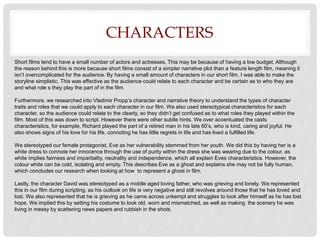 CHARACTERS
Short films tend to have a small number of actors and actresses. This may be because of having a low budget. Although
the reason behind this is more because short films consist of a simpler narrative plot than a feature length film, meaning it
isn’t overcomplicated for the audience. By having a small amount of characters in our short film, I was able to make the
storyline simplistic. This was effective as the audience could relate to each character and be certain as to who they are
and what role s they play the part of in the film.
Furthermore, we researched into Vladimir Propp’s character and narrative theory to understand the types of character
traits and roles that we could apply to each character in our film. We also used stereotypical characteristics for each
character, so the audience could relate to the clearly, so they didn’t get confused as to what roles they played within the
film. Most of this was down to script. However there were other subtle hints. We over accentuated the casts
characteristics, for example, Richard played the part of a retired man in his late 60’s, who is kind, caring and joyful. He
also shows signs of his love for his life, connoting he has little regrets in life and has lived a fulfilled life.
We stereotyped our female protagonist, Eve as her vulnerability stemmed from her youth. We did this by having her is a
white dress to connote her innocence through the use of purity within the dress she was wearing due to the colour, as
white implies fairness and impartiality, neutrality and independence, which all explain Eves characteristics. However, the
colour white can be cold, isolating and empty. This describes Eve as a ghost and explains she may not be fully human,
which concludes our research when looking at how to represent a ghost in film.
Lastly, the character David was stereotyped as a middle aged loving father, who was grieving and lonely. We represented
this in our film during scripting, as his outlook on life is very negative and still revolves around those that he has loved and
lost. We also represented that he is grieving as he came across unkempt and struggles to look after himself as he has lost
hope. We implied this by setting his costume to look old, worn and mismatched, as well as making the scenery he was
living in messy by scattering news papers and rubbish in the shots.
 