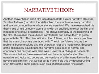 NARRATIVE THEORY
Another convention in short film is to demonstrate a clear narrative structure.
Tzvetan Todorov (narrative theorist) solved the structure to every narrative
and saw a common theme in how stories were told. We have researched his
theory and di told us every story starts with an equilibrium to set the film and
introduce one of our protagonists. This shows normality to the beginning of
the film. This makes the audience comfortable and allows them to get to
grips with the film. The disequilibrium then follows, which shows a problem
that the main characters are faced with. The climax follows this, as the
problems become solved and the character roles are made clear. Because
of the climax/new equilibrium, the narrative goes back to normal and
characters can carry on with their lives. However, a change is noticeable.
This shows that we have researched into the concept of a short film
narrative and looks into codes and conventions of a film narrative similar the
psychological thriller, that we set out to make. I did this by deconstructing
short films of the same genre, such as a short film called “the return”
 