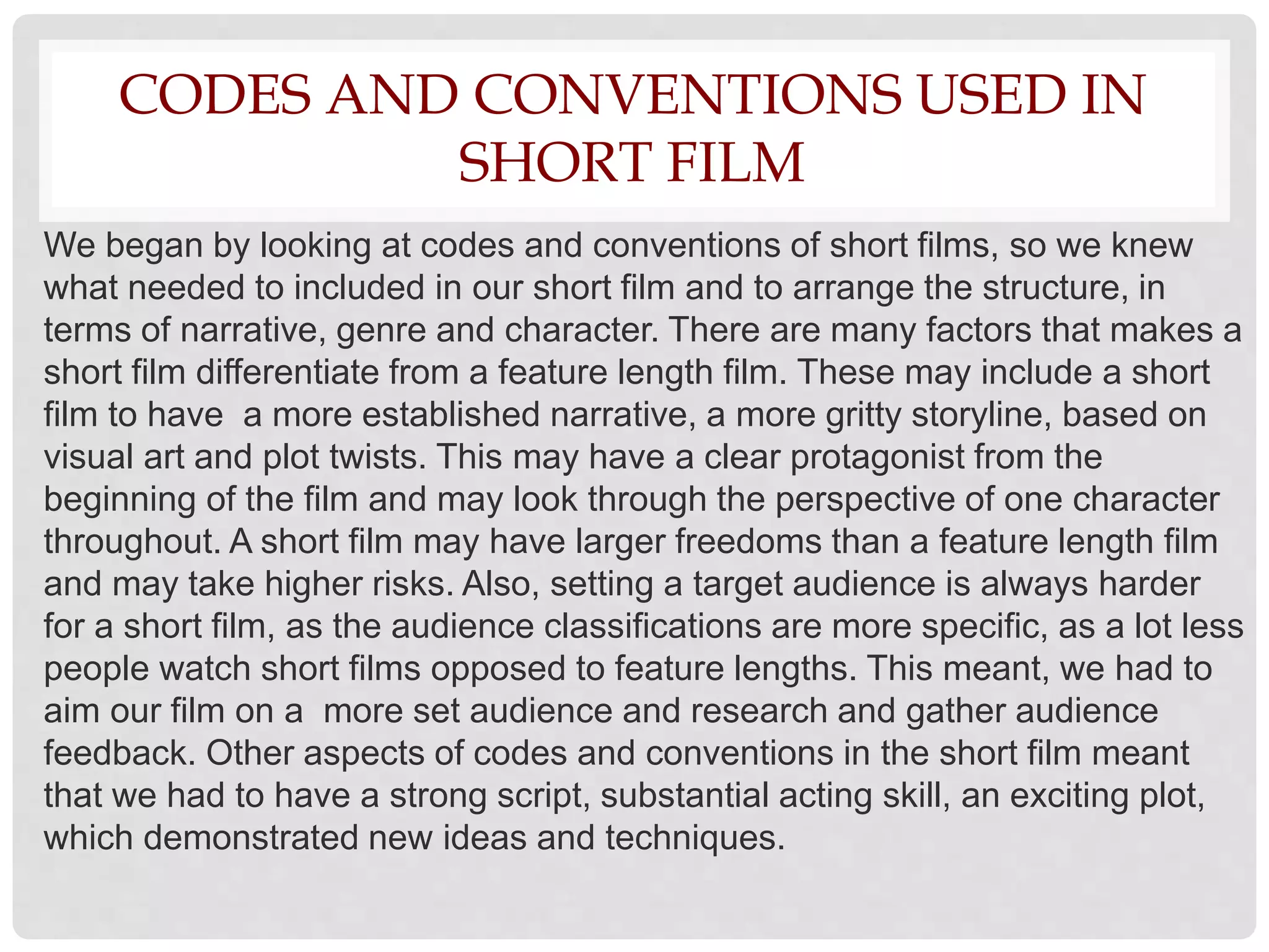 CODES AND CONVENTIONS USED IN
SHORT FILM
We began by looking at codes and conventions of short films, so we knew
what needed to included in our short film and to arrange the structure, in
terms of narrative, genre and character. There are many factors that makes a
short film differentiate from a feature length film. These may include a short
film to have a more established narrative, a more gritty storyline, based on
visual art and plot twists. This may have a clear protagonist from the
beginning of the film and may look through the perspective of one character
throughout. A short film may have larger freedoms than a feature length film
and may take higher risks. Also, setting a target audience is always harder
for a short film, as the audience classifications are more specific, as a lot less
people watch short films opposed to feature lengths. This meant, we had to
aim our film on a more set audience and research and gather audience
feedback. Other aspects of codes and conventions in the short film meant
that we had to have a strong script, substantial acting skill, an exciting plot,
which demonstrated new ideas and techniques.
 