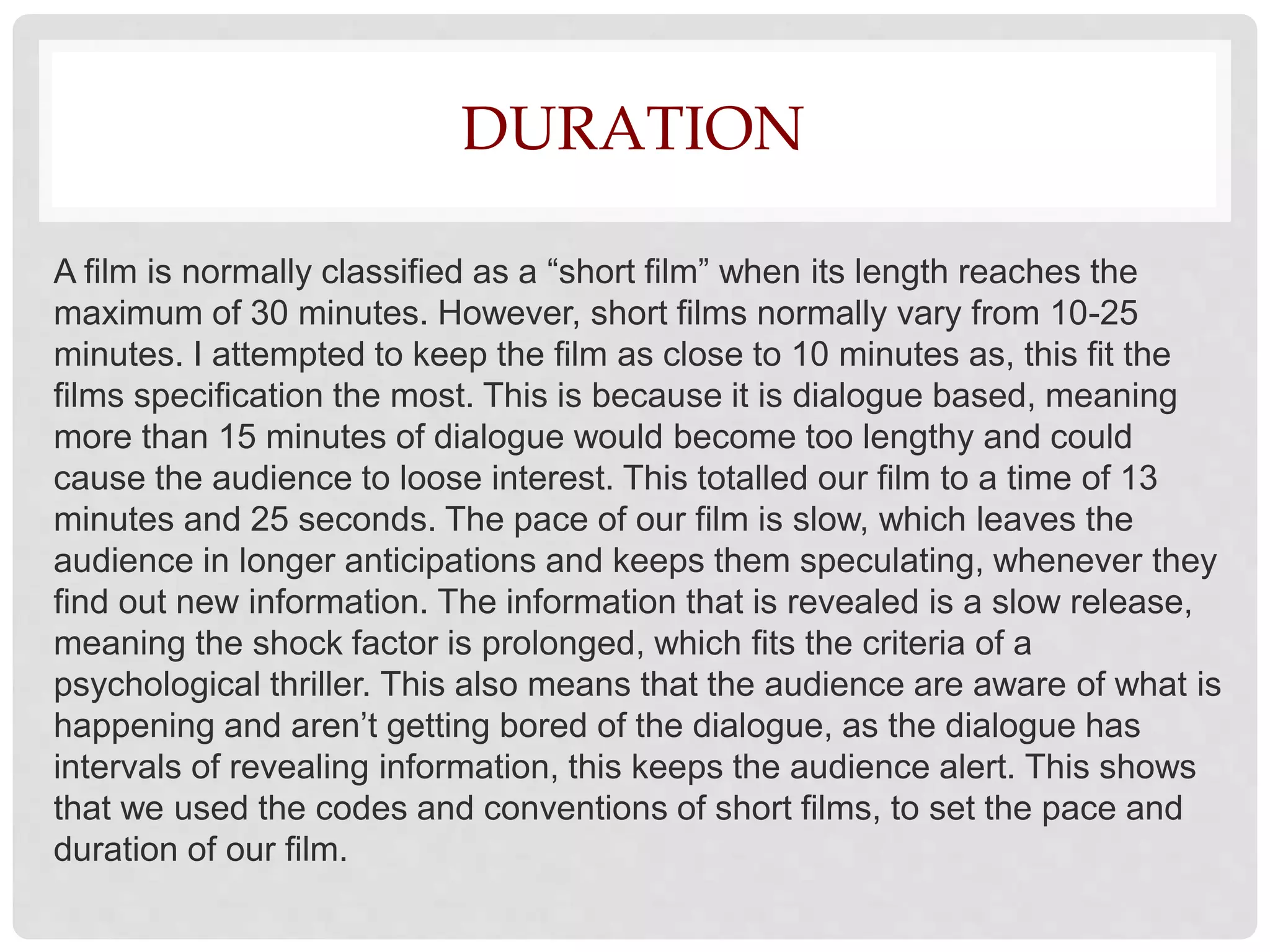 DURATION
A film is normally classified as a “short film” when its length reaches the
maximum of 30 minutes. However, short films normally vary from 10-25
minutes. I attempted to keep the film as close to 10 minutes as, this fit the
films specification the most. This is because it is dialogue based, meaning
more than 15 minutes of dialogue would become too lengthy and could
cause the audience to loose interest. This totalled our film to a time of 13
minutes and 25 seconds. The pace of our film is slow, which leaves the
audience in longer anticipations and keeps them speculating, whenever they
find out new information. The information that is revealed is a slow release,
meaning the shock factor is prolonged, which fits the criteria of a
psychological thriller. This also means that the audience are aware of what is
happening and aren’t getting bored of the dialogue, as the dialogue has
intervals of revealing information, this keeps the audience alert. This shows
that we used the codes and conventions of short films, to set the pace and
duration of our film.
 