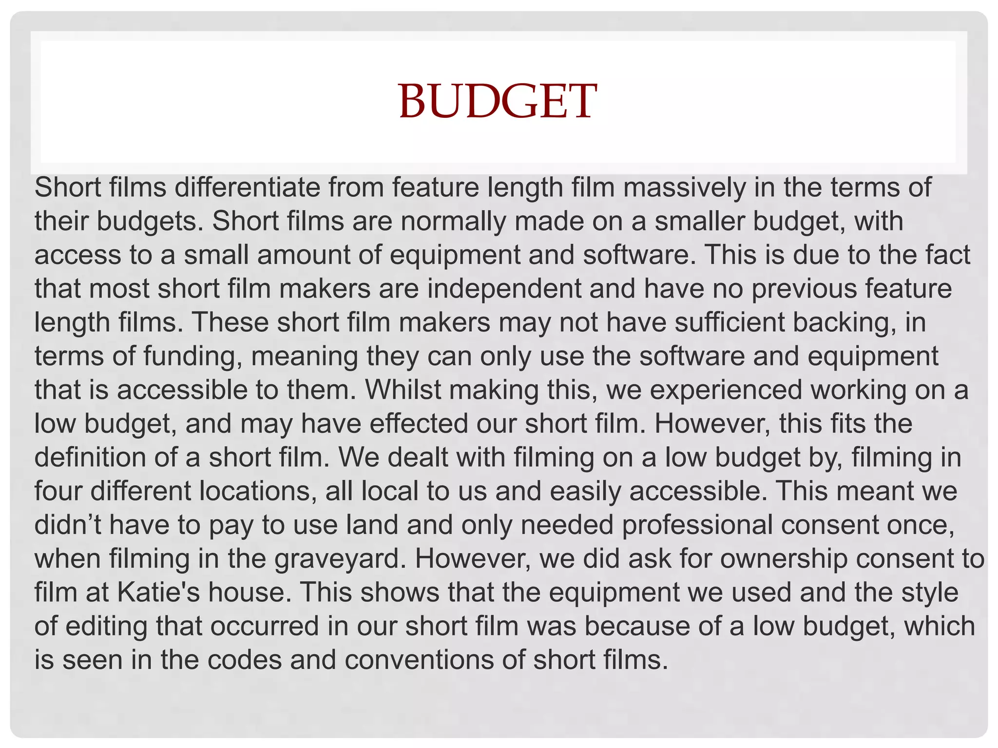 BUDGET
Short films differentiate from feature length film massively in the terms of
their budgets. Short films are normally made on a smaller budget, with
access to a small amount of equipment and software. This is due to the fact
that most short film makers are independent and have no previous feature
length films. These short film makers may not have sufficient backing, in
terms of funding, meaning they can only use the software and equipment
that is accessible to them. Whilst making this, we experienced working on a
low budget, and may have effected our short film. However, this fits the
definition of a short film. We dealt with filming on a low budget by, filming in
four different locations, all local to us and easily accessible. This meant we
didn’t have to pay to use land and only needed professional consent once,
when filming in the graveyard. However, we did ask for ownership consent to
film at Katie's house. This shows that the equipment we used and the style
of editing that occurred in our short film was because of a low budget, which
is seen in the codes and conventions of short films.
 